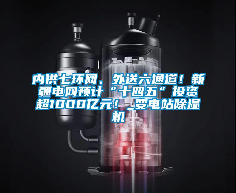 內(nèi)供七環(huán)網(wǎng)、外送六通道！新疆電網(wǎng)預計“十四五”投資超1000億元！_變電站除濕機