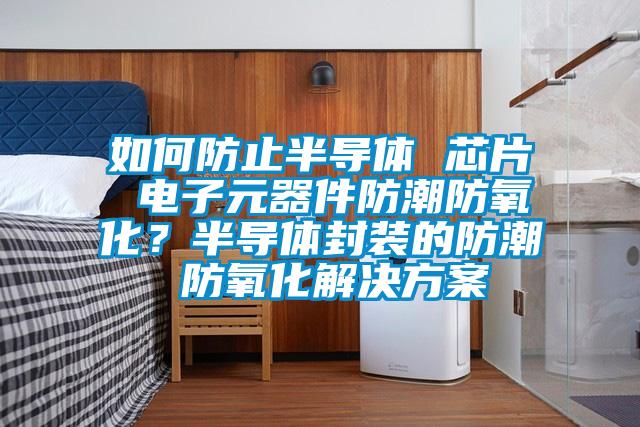 如何防止半導(dǎo)體 芯片 電子元器件防潮防氧化？半導(dǎo)體封裝的防潮 防氧化解決方案