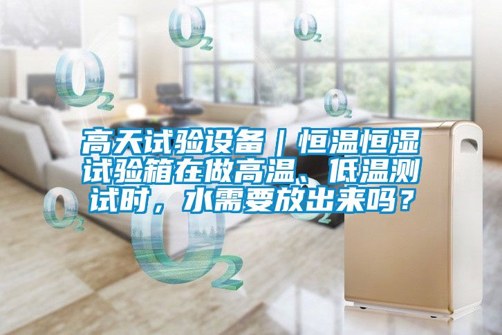 高天試驗設備｜恒溫恒濕試驗箱在做高溫、低溫測試時，水需要放出來嗎？